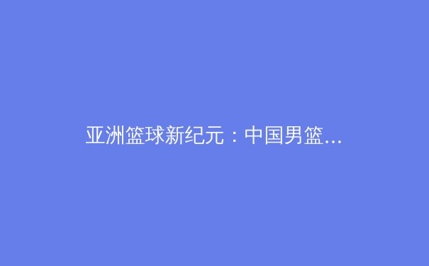 亚洲篮球新纪元：中国男篮换血阵痛与未来曙光